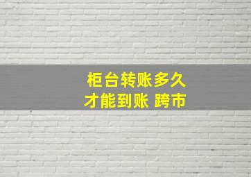 柜台转账多久才能到账 跨市